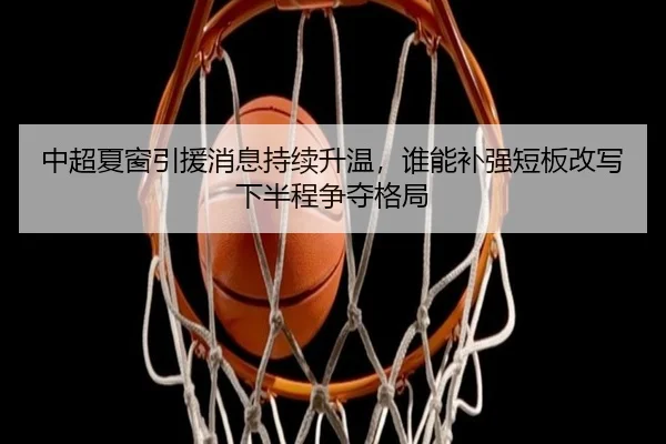 中超夏窗引援消息持续升温，谁能补强短板改写下半程争夺格局